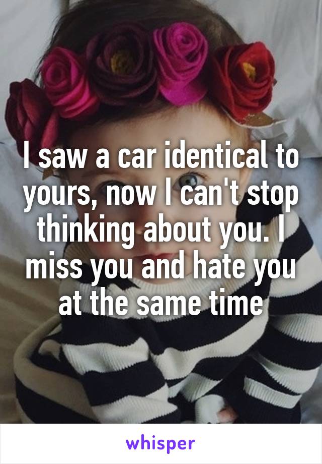 I saw a car identical to yours, now I can't stop thinking about you. I miss you and hate you at the same time
