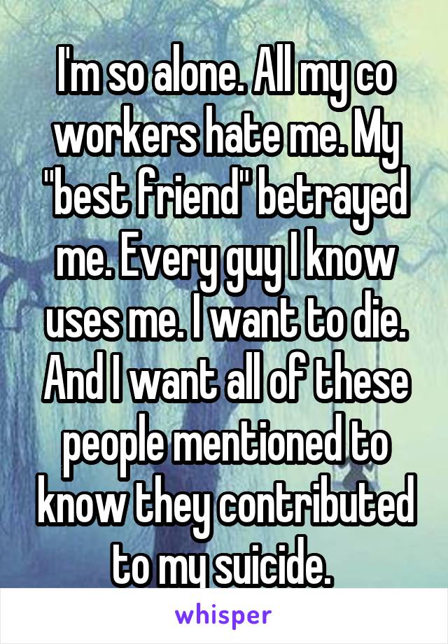 I'm so alone. All my co workers hate me. My "best friend" betrayed me. Every guy I know uses me. I want to die. And I want all of these people mentioned to know they contributed to my suicide. 