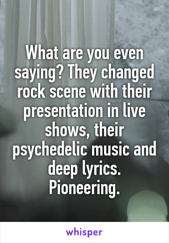 What are you even saying? They changed rock scene with their presentation in live shows, their psychedelic music and deep lyrics. Pioneering.