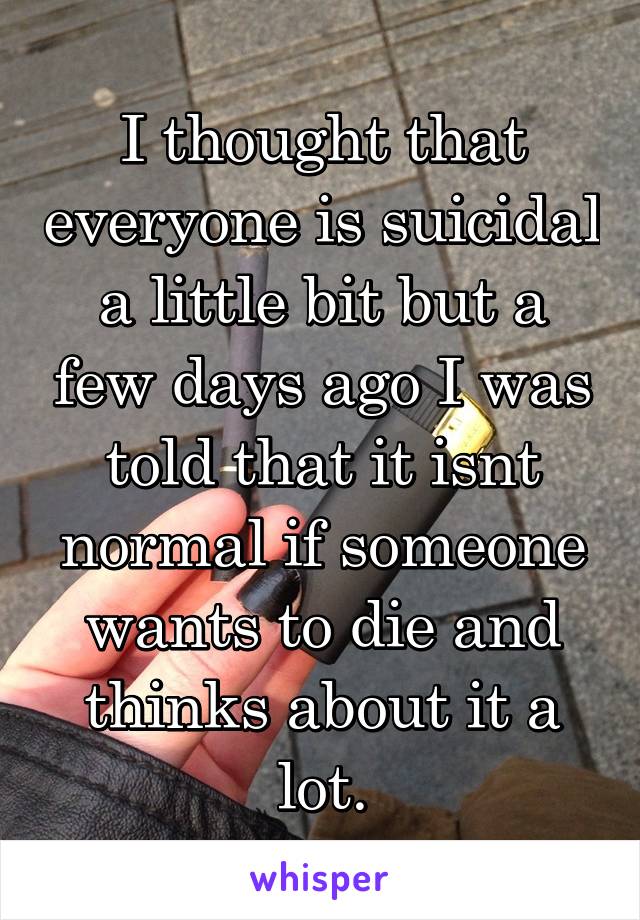 I thought that everyone is suicidal a little bit but a few days ago I was told that it isnt normal if someone wants to die and thinks about it a lot.