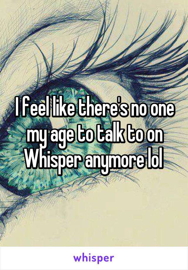 I feel like there's no one my age to talk to on Whisper anymore lol 
