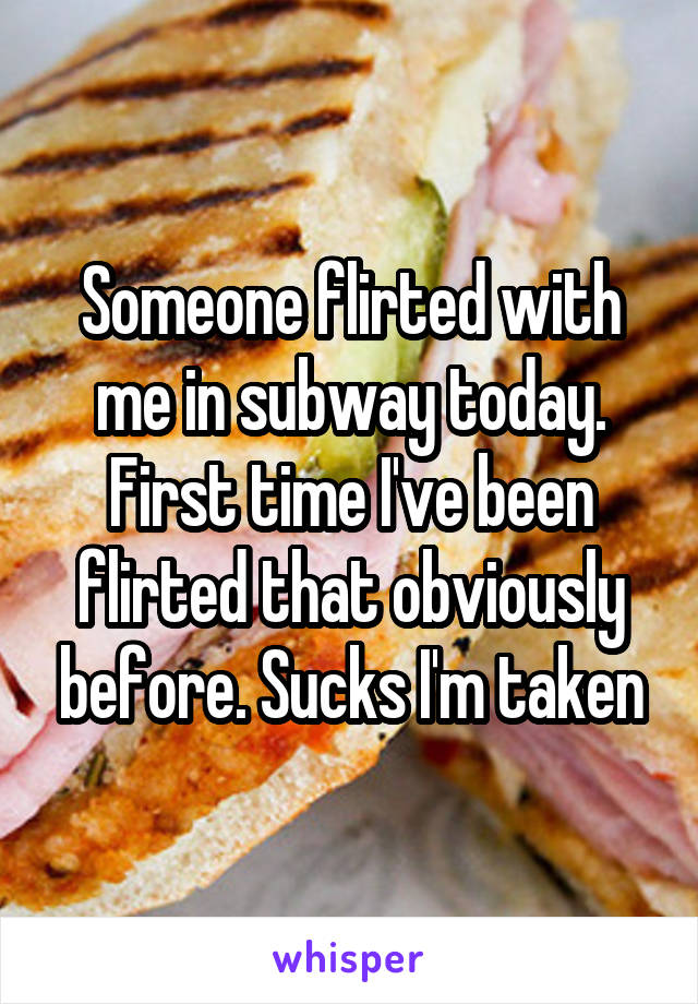 Someone flirted with me in subway today. First time I've been flirted that obviously before. Sucks I'm taken