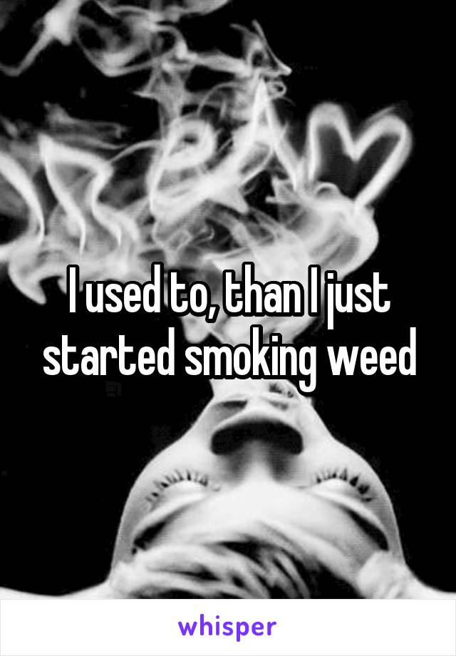 I used to, than I just started smoking weed