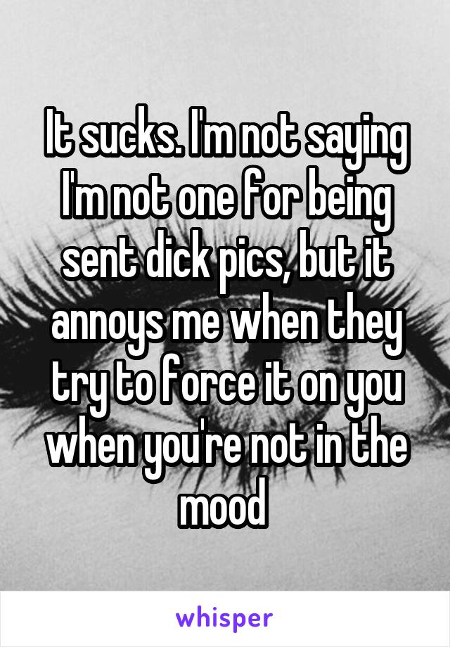 It sucks. I'm not saying I'm not one for being sent dick pics, but it annoys me when they try to force it on you when you're not in the mood 