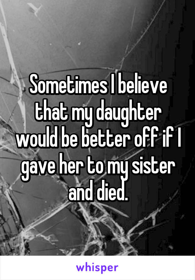 Sometimes I believe that my daughter would be better off if I gave her to my sister and died.