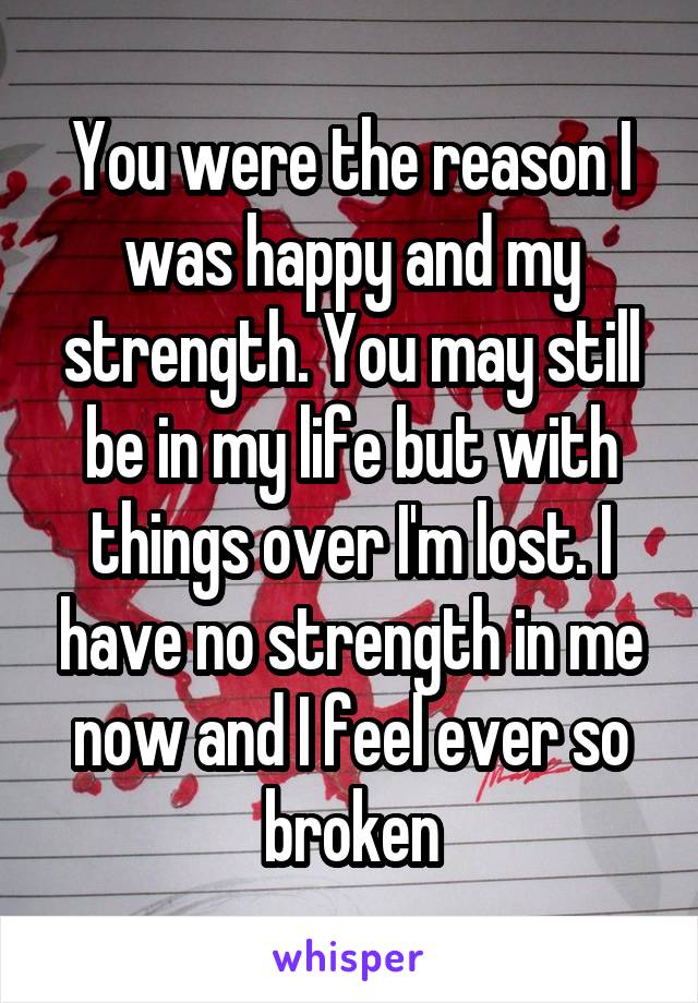 You were the reason I was happy and my strength. You may still be in my life but with things over I'm lost. I have no strength in me now and I feel ever so broken