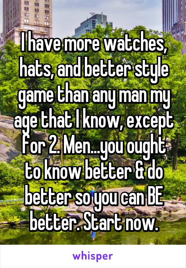 I have more watches, hats, and better style game than any man my age that I know, except for 2. Men...you ought to know better & do better so you can BE better. Start now.