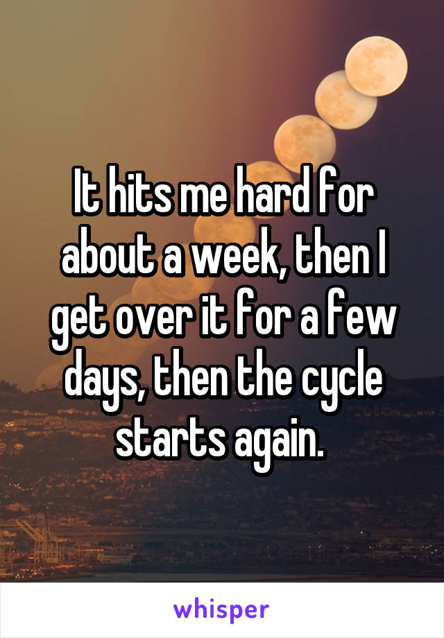 It hits me hard for about a week, then I get over it for a few days, then the cycle starts again. 