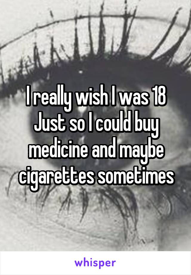 I really wish I was 18
Just so I could buy medicine and maybe cigarettes sometimes