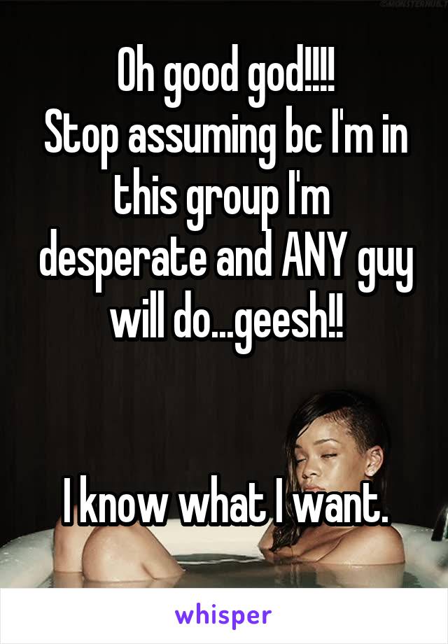 Oh good god!!!!
Stop assuming bc I'm in this group I'm  desperate and ANY guy will do...geesh!!


I know what I want.

