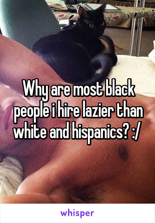 Why are most black people i hire lazier than white and hispanics? :/ 