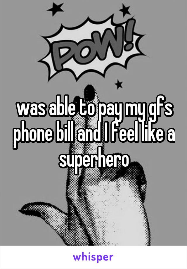 was able to pay my gfs phone bill and I feel like a superhero