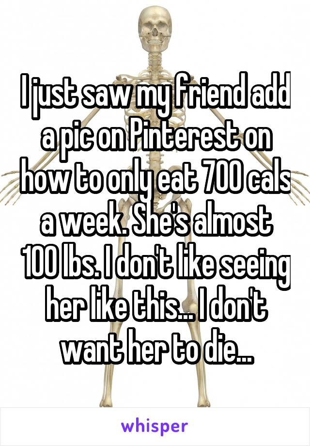 I just saw my friend add a pic on Pinterest on how to only eat 700 cals a week. She's almost 100 lbs. I don't like seeing her like this... I don't want her to die...
