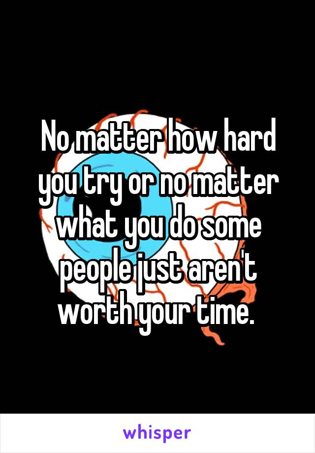 No matter how hard you try or no matter what you do some people just aren't worth your time. 