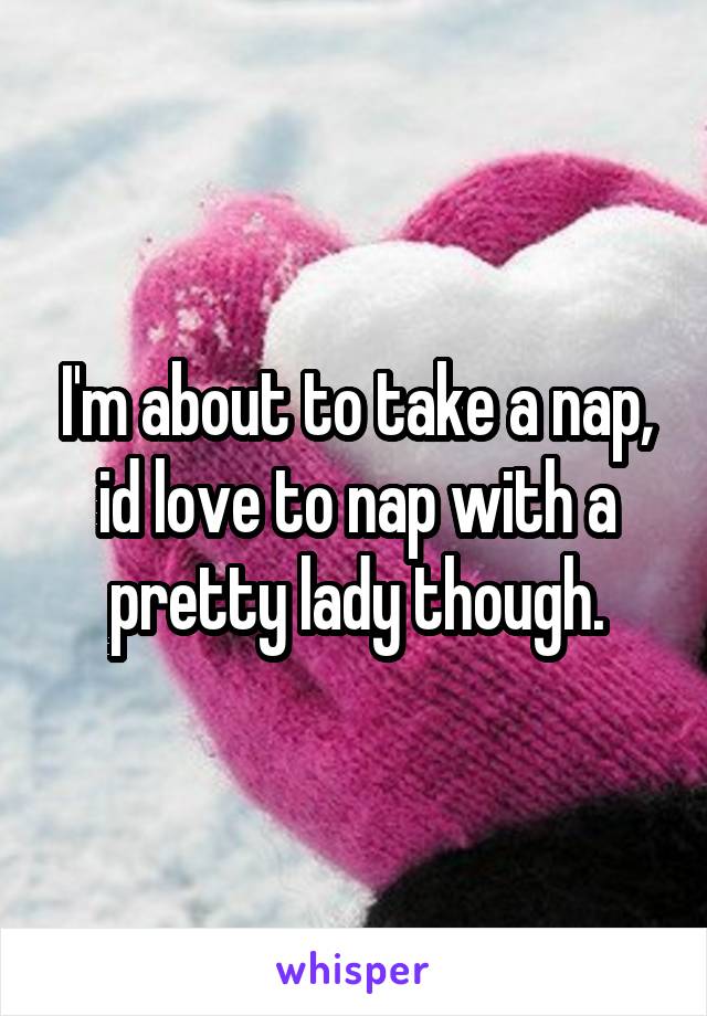 I'm about to take a nap, id love to nap with a pretty lady though.