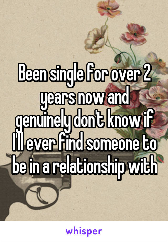 Been single for over 2 years now and genuinely don't know if I'll ever find someone to be in a relationship with