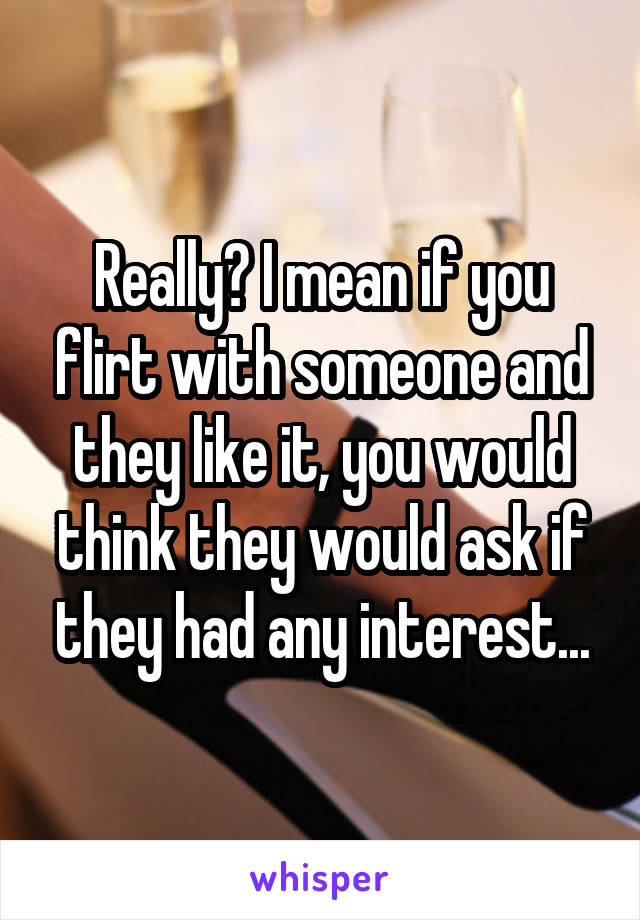 Really? I mean if you flirt with someone and they like it, you would think they would ask if they had any interest...