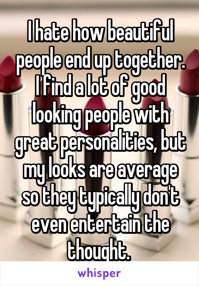 I hate how beautiful people end up together. I find a lot of good looking people with great personalities, but my looks are average so they typically don't even entertain the thought. 