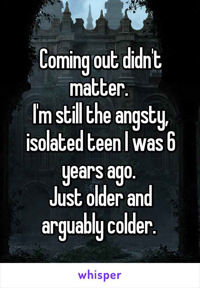 Coming out didn't matter. 
I'm still the angsty, isolated teen I was 6 years ago. 
Just older and arguably colder. 