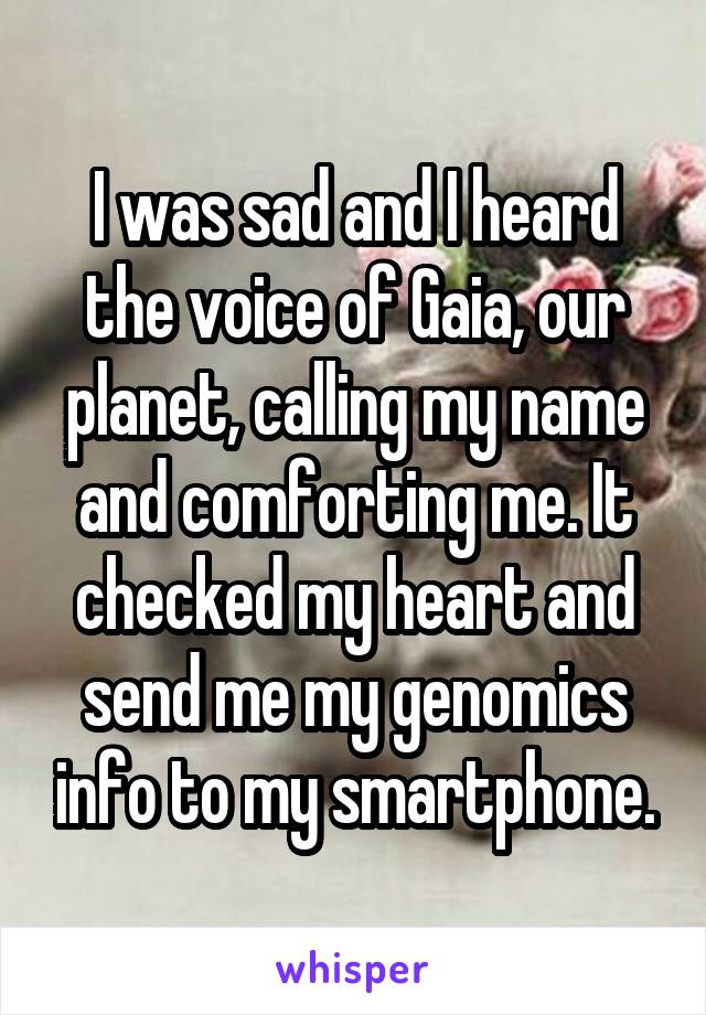 I was sad and I heard the voice of Gaia, our planet, calling my name and comforting me. It checked my heart and send me my genomics info to my smartphone.