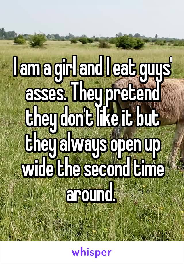 I am a girl and I eat guys' asses. They pretend they don't like it but they always open up wide the second time around. 