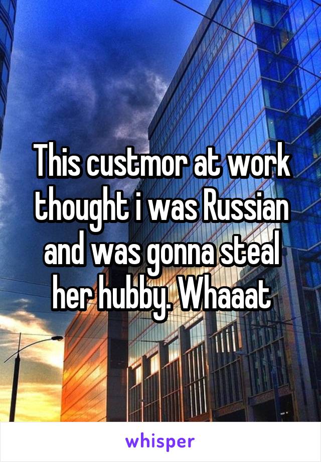 This custmor at work thought i was Russian and was gonna steal her hubby. Whaaat