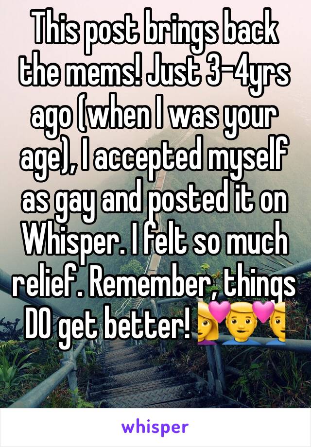 This post brings back the mems! Just 3-4yrs ago (when I was your age), I accepted myself as gay and posted it on Whisper. I felt so much relief. Remember, things DO get better! 💑👨‍❤️‍👨