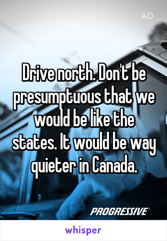 Drive north. Don't be presumptuous that we would be like the states. It would be way quieter in Canada.