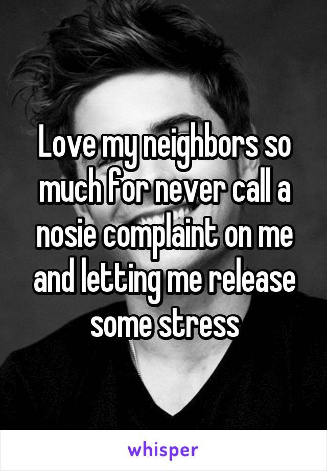 Love my neighbors so much for never call a nosie complaint on me and letting me release some stress