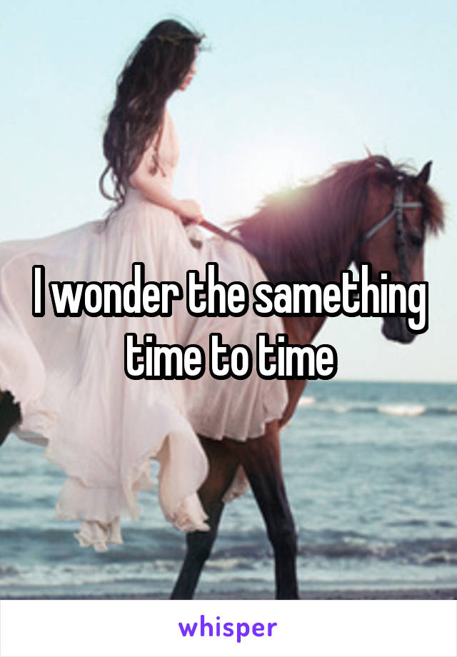 I wonder the samething time to time