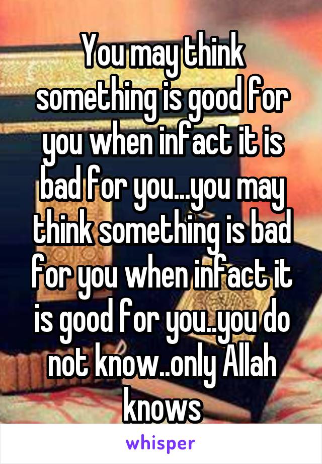 You may think something is good for you when infact it is bad for you...you may think something is bad for you when infact it is good for you..you do not know..only Allah knows