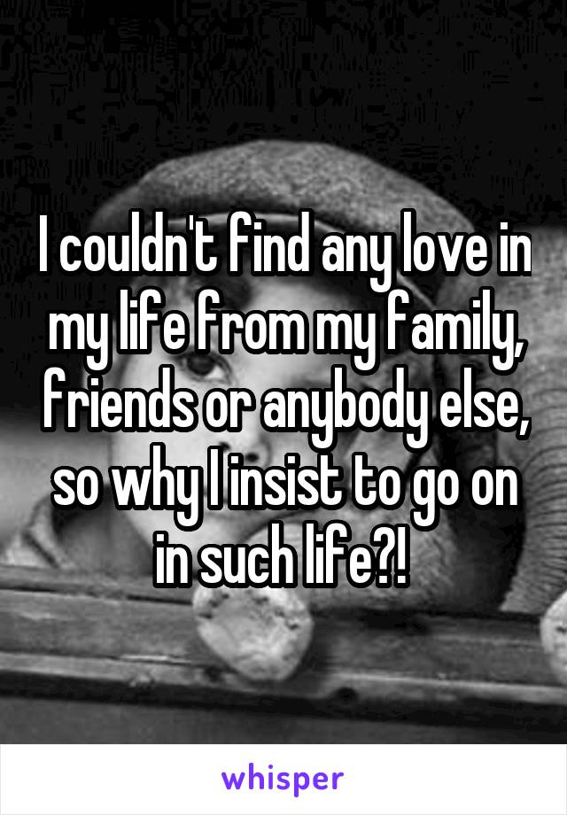 I couldn't find any love in my life from my family, friends or anybody else, so why I insist to go on in such life?! 