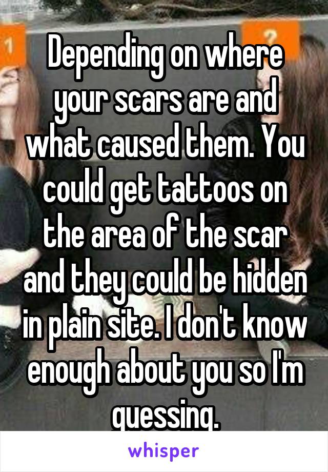 Depending on where your scars are and what caused them. You could get tattoos on the area of the scar and they could be hidden in plain site. I don't know enough about you so I'm guessing.