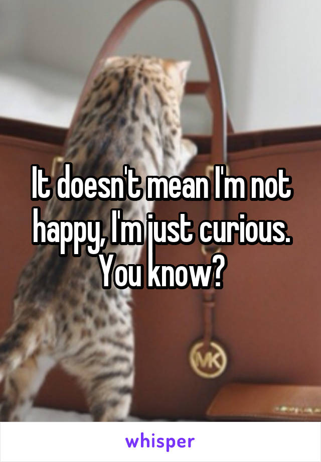It doesn't mean I'm not happy, I'm just curious. You know?