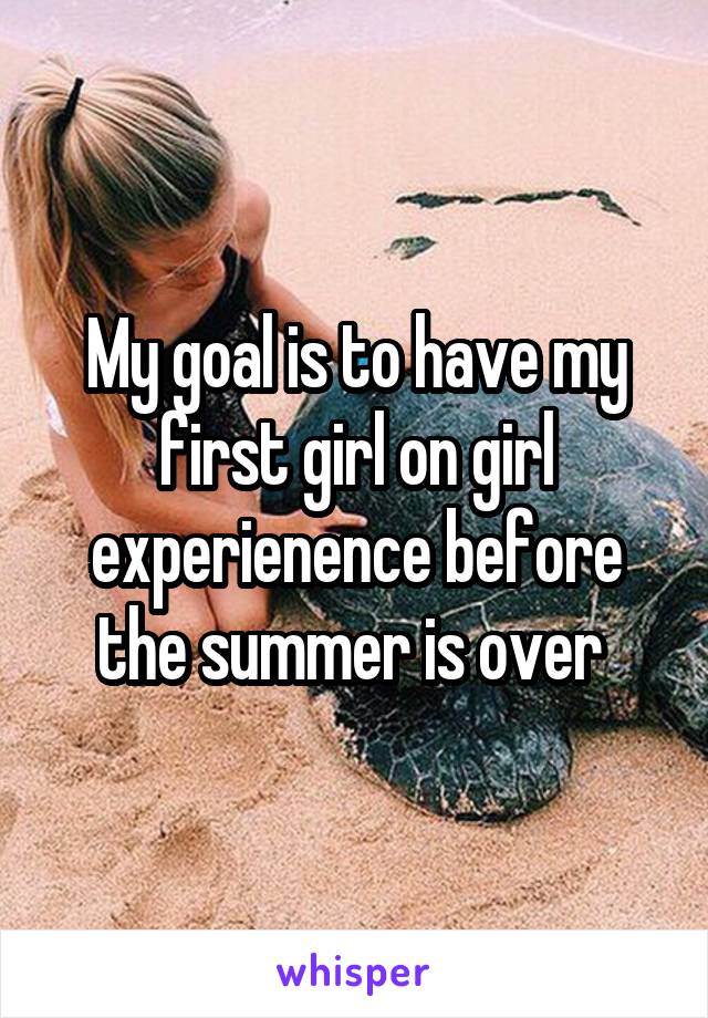 My goal is to have my first girl on girl experienence before the summer is over 