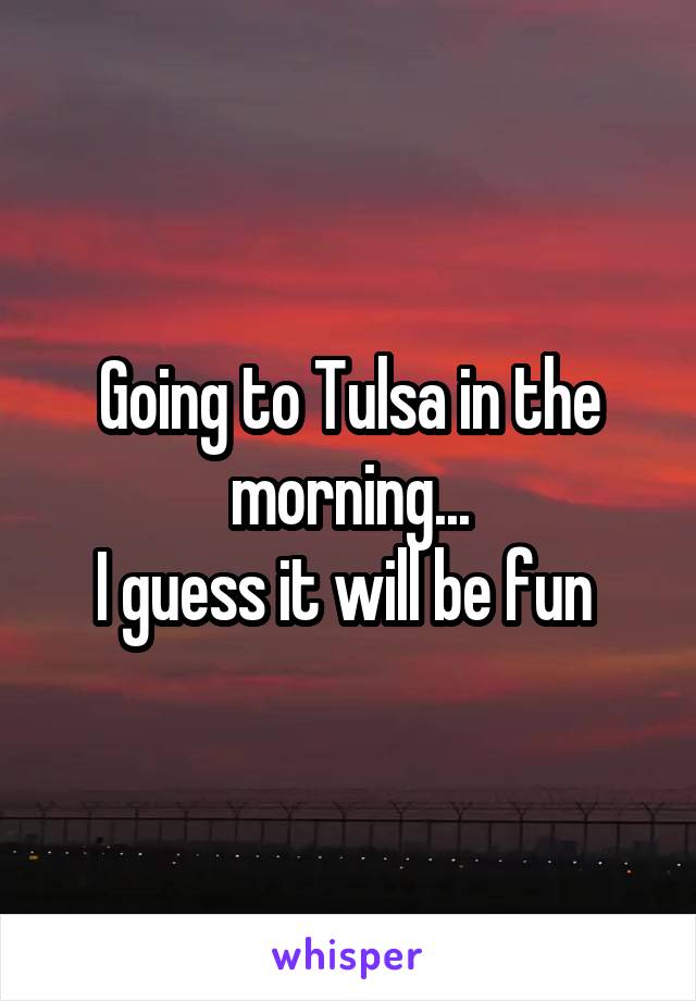 Going to Tulsa in the morning...
I guess it will be fun 