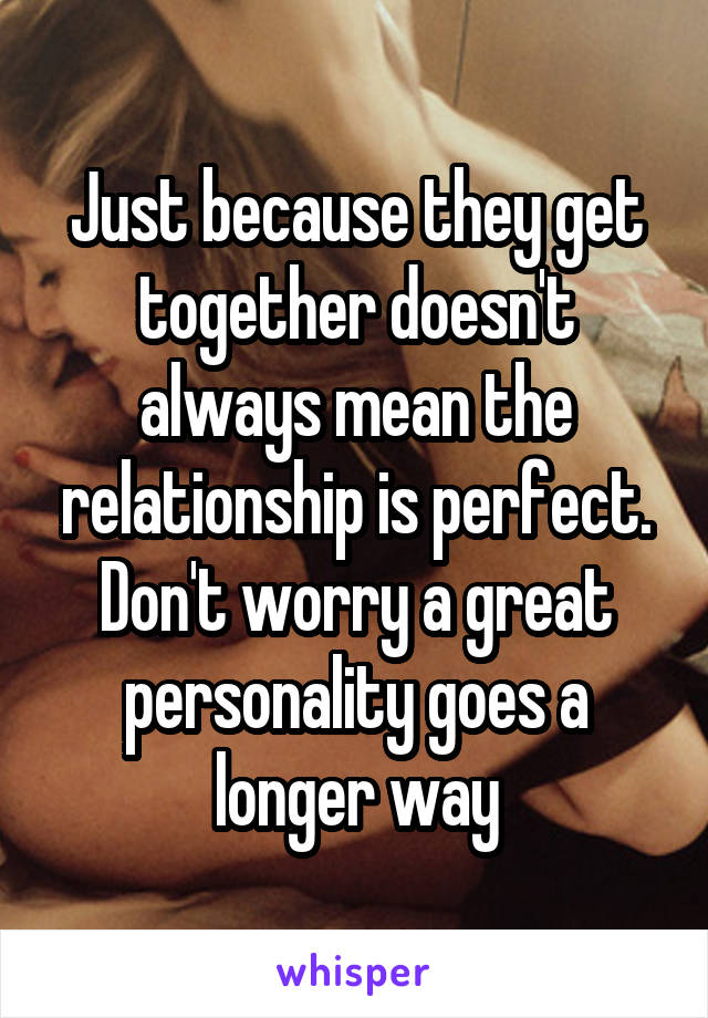Just because they get together doesn't always mean the relationship is perfect. Don't worry a great personality goes a longer way