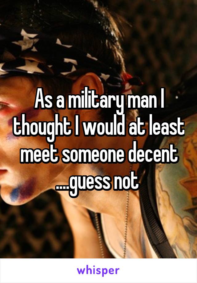 As a military man I thought I would at least meet someone decent ....guess not 