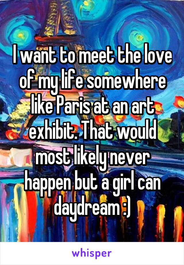 I want to meet the love of my life somewhere like Paris at an art exhibit. That would most likely never happen but a girl can daydream :)