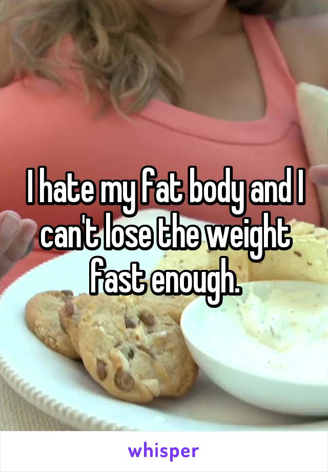 I hate my fat body and I can't lose the weight fast enough.