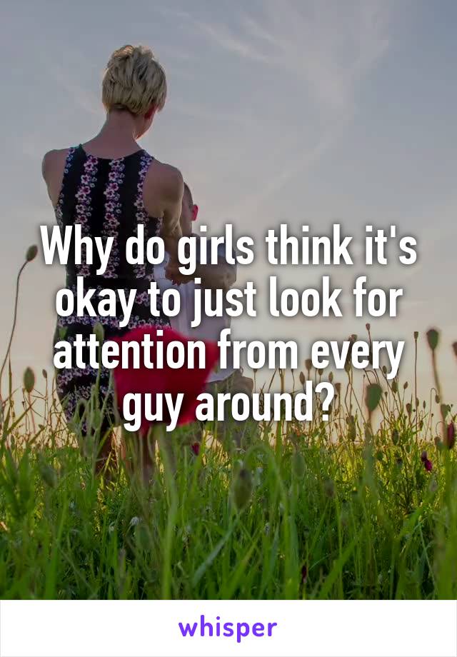 Why do girls think it's okay to just look for attention from every guy around?