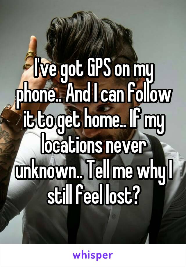 I've got GPS on my phone.. And I can follow it to get home.. If my locations never unknown.. Tell me why I still feel lost?