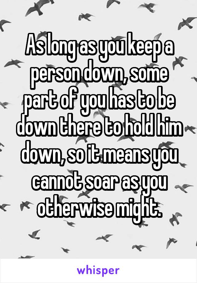 As long as you keep a person down, some part of you has to be down there to hold him down, so it means you cannot soar as you otherwise might.
