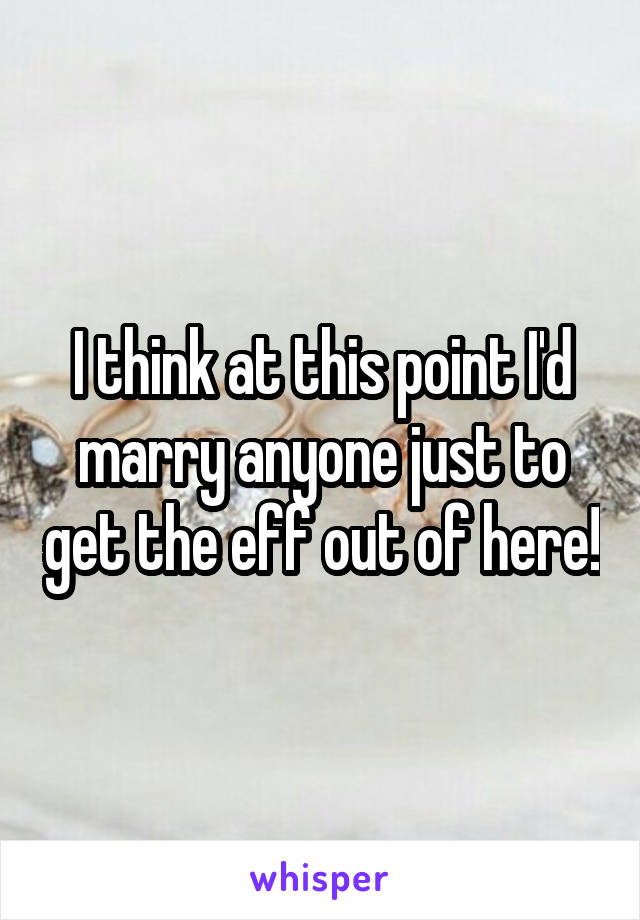 I think at this point I'd marry anyone just to get the eff out of here!