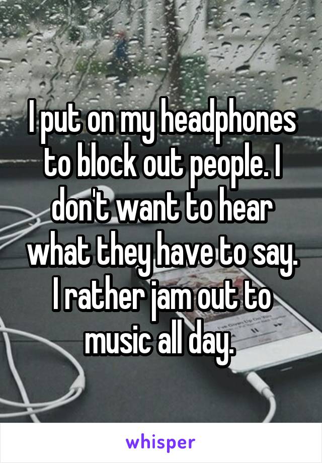 I put on my headphones to block out people. I don't want to hear what they have to say. I rather jam out to music all day. 