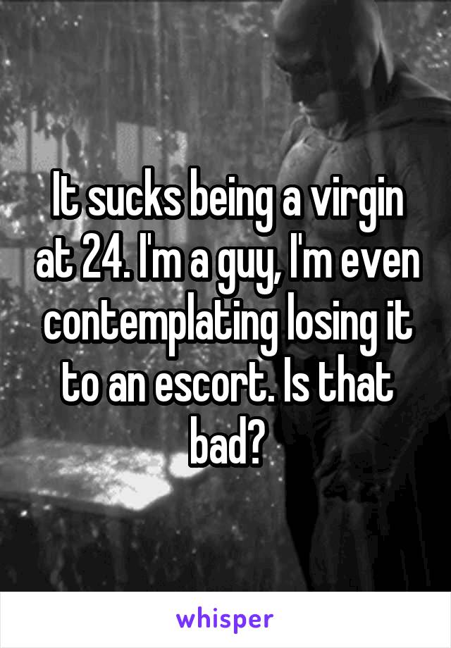 It sucks being a virgin at 24. I'm a guy, I'm even contemplating losing it to an escort. Is that bad?