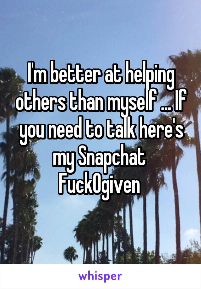I'm better at helping others than myself ... If you need to talk here's my Snapchat 
Fuck0given 
