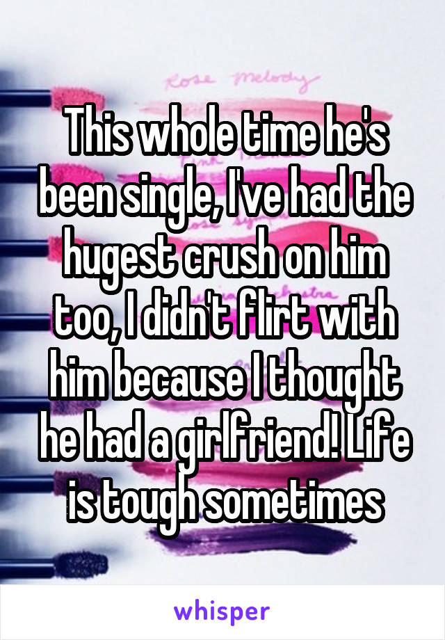 This whole time he's been single, I've had the hugest crush on him too, I didn't flirt with him because I thought he had a girlfriend! Life is tough sometimes
