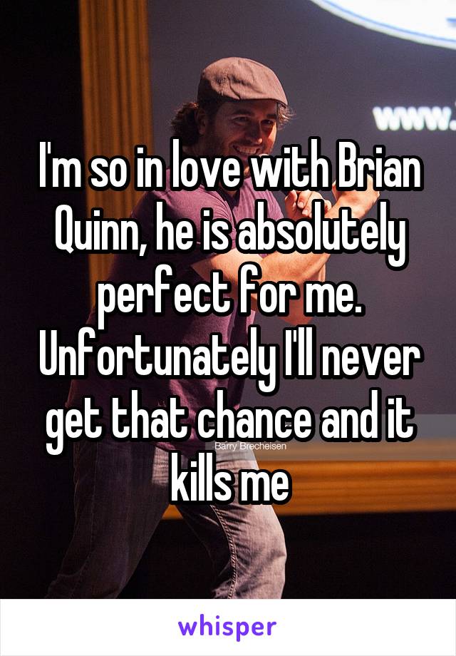 I'm so in love with Brian Quinn, he is absolutely perfect for me. Unfortunately I'll never get that chance and it kills me