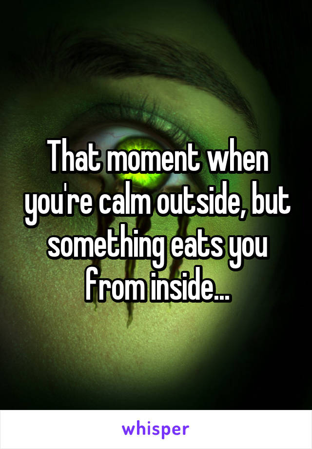 That moment when you're calm outside, but something eats you from inside...